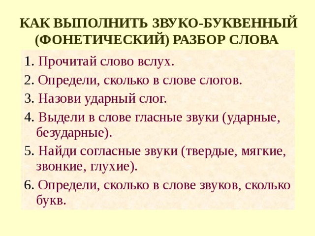 КАК ВЫПОЛНИТЬ ЗВУКО-БУКВЕННЫЙ (ФОНЕТИЧЕСКИЙ) РАЗБОР СЛОВА  1. Прочитай слово вслух. 2. Определи, сколько в слове слогов. 3. Назови ударный слог. 4. Выдели в слове гласные звуки (ударные, безударные). 5. Найди согласные звуки (твердые, мягкие, звонкие, глухие). 6. Определи, сколько в слове звуков, сколько букв. 