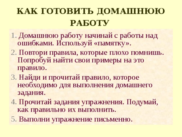 КАК ГОТОВИТЬ ДОМАШНЮЮ РАБОТУ  1. Домашнюю работу начинай с работы над ошибками. Используй «памятку». 2. Повтори правила, которые плохо помнишь. Попробуй найти свои примеры на это правило. 3. Найди и прочитай правило, которое необходимо для выполнения домашнего задания. 4. Прочитай задания упражнения. Подумай, как правильно их выполнить. 5. Выполни упражнение письменно. 