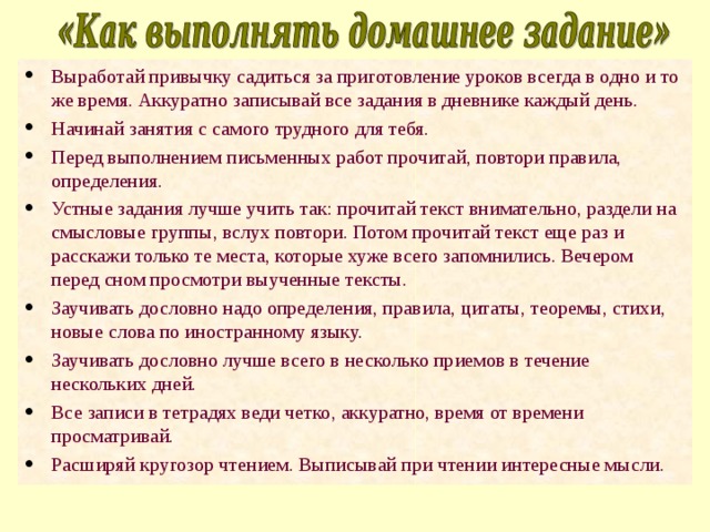 Выработай привычку садиться за приготовление уроков всегда в одно и то же время. Аккуратно записывай все задания в дневнике каждый день. Начинай занятия с самого трудного для тебя. Перед выполнением письменных работ прочитай, повтори правила, определения. Устные задания лучше учить так: прочитай текст внимательно, раздели на смысловые группы, вслух повтори. Потом прочитай текст еще раз и расскажи только те места, которые хуже всего запомнились. Вечером перед сном просмотри выученные тексты. Заучивать дословно надо определения, правила, цитаты, теоремы, стихи, новые слова по иностранному языку. Заучивать дословно лучше всего в несколько приемов в течение нескольких дней. Все записи в тетрадях веди четко, аккуратно, время от времени просматривай. Расширяй кругозор чтением. Выписывай при чтении интересные мысли. 