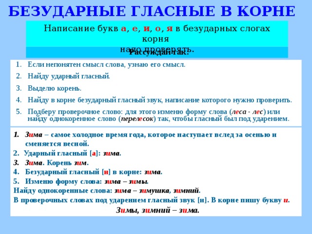 БЕЗУДАРНЫЕ ГЛАСНЫЕ В КОРНЕ Написание букв а , е , и , о , я  в безударных слогах корня надо проверять. Рассуждай так: Если непонятен смысл слова, узнаю его смысл. Найду ударный гласный. Выделю корень. Найду в корне безударный гласный звук, написание которого нужно проверить. Подберу проверочное слово: для этого изменю форму слова ( л е са - л е с ) или найду однокоренное слово ( перел е сок ) так, чтобы гласный был под ударением. З и ма  – самое холодное время года, которое наступает вслед за осенью и сменяется весной. 2. Ударный гласный [ а ] : з и ма . З и ма . Корень з и м . Безударный гласный [ и ] в корне: з и ма . Изменю форму слова: з и ма – з и мы . Найду однокоренные слова: з и ма – з и мушка , з и мний . В проверочных словах под ударением гласный звук [ и ] . В корне пишу букву и .  З и мы, з и мний – з и ма.   