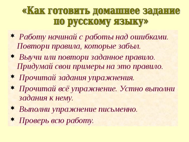  Работу начинай с работы над ошибками. Повтори правила, которые забыл.  Выучи или повтори заданное правило. Придумай свои примеры на это правило.  Прочитай задания упражнения.  Прочитай всё упражнение. Устно выполни задания к нему.  Выполни упражнение письменно.  Проверь всю работу. 