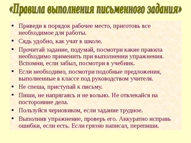 Приведи в порядок рабочее место, приготовь все необходимое для работы. Сядь удобно, как учат в школе. Прочитай задание, подумай, посмотри какие правила необходимо применить при выполнении упражнения. Вспомни, если забыл, посмотри в учебник. Если необходимо, посмотри подобные предложения, выполненные в классе под руководством учителя. Не спеша, приступай к письму. Пиши, не напрягаясь и не вольно. Не отвлекайся на посторонние дела. Пользуйся черновиком, если задание трудное. Выполнив упражнение, проверь его. Аккуратно исправь ошибки, если есть. Если грязно написал, перепиши. 