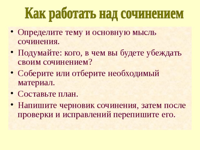 Определите тему и основную мысль сочинения. Подумайте: кого, в чем вы будете убеждать своим сочинением? Соберите или отберите необходимый материал. Составьте план. Напишите черновик сочинения, затем после проверки и исправлений перепишите его. 