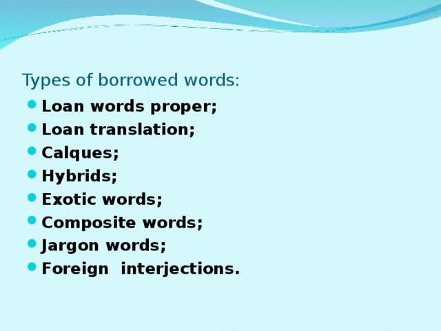 Types of borrowed words: Loan words proper; Loan translation; Calques; Hybrids; Exotic words; Composite words; Jargon words; Foreign interjections. 