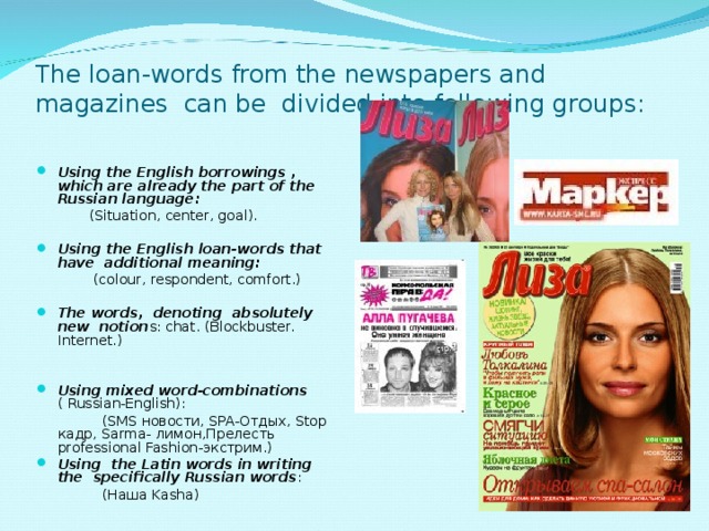 The loan-words from the newspapers and magazines can be divided into following groups:     Using the English borrowings , which are already the part of the Russian language:  (Situation, center, goal).   Using the English loan-words that have additional meaning:  (colour, respondent, comfort.)   The words, denoting absolutely new notion s: chat. (Blockbuster. Internet.)     Using mixed word-combinations ( Russian-English):  (SMS новости , SPA- Отдых , Stop кадр , Sarma- лимон , Прелесть professional Fashion- экстрим .)  Using the Latin words in writing the specifically Russian words :  ( Наша Kasha)   