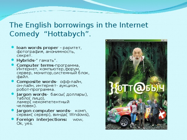 The English borrowings in the Internet Comedy “Hottabych”.   loan words proper – раритет, фотография, анонимность, секрет. Hybrids -” гамать ” . С omputer terms -программа, Интернет, компьютер,форум, сервер, монитор,системный блок, файл. Composite words - офф-лайн, он-лайн, интернет- аукцион, робот-программа. Jargon words - баксы( доллары), табло( лицо), ламер( некомпетентный человек). Jargon computer words - комп, сервак( сервер), винда( Windows ), Foreign interjections: wow, Ok, yes.  
