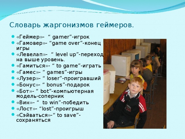 Словарь жаргонизмов геймеров.   «Геймер»- “ gamer ”-игрок «Гамовер»- “ game over ”-конец игры «Левелап»- “ level up ”-переход на выше уровень. «Гамиться»- “ to game ”-играть «Гамес»- “ games ”-игры «Лузер»- “ loser ”-проигравший «Бонус»- “ bonus ”-подарок «Бот»- “ bot ”-компьютерная модель-соперник «Вин»- “ to win ”-победить «Лост»- “lost”- проигрыш «Сэйваться»- “ to save”- сохраняться  