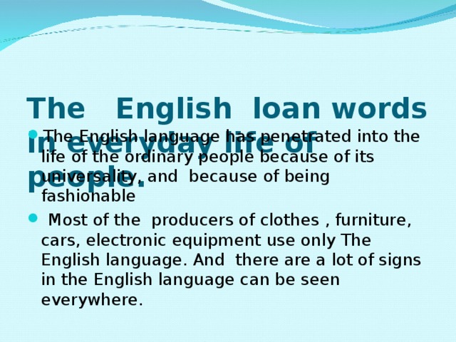 The English loan words in everyday life of people.   The English language has penetrated into the life of the ordinary people because of its universality, and because of being fashionable  Most of the producers of clothes , furniture, cars, electronic equipment use only The English language. And there are a lot of signs in the English language can be seen everywhere.  