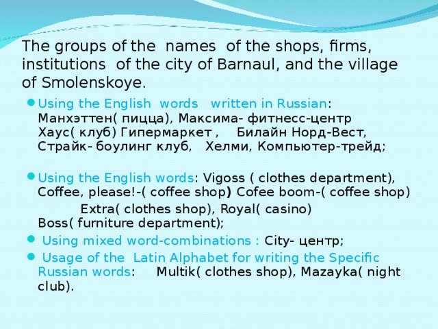 The groups of the names of the shops, firms, institutions of the city of Barnaul, and the village of Smolenskoye. Using the English words written in Russian : Манхэттен ( пицца ), Максима - фитнесс - центр Хаус ( клуб ) Гипермаркет , Билайн Норд - Вест , Страйк - боулинг клуб , Хелми , Компьютер - трейд ; Using the English words : Vigoss ( clothes department), Coffee, please!-( coffee shop ) Cofee boom-( coffee shop)  Extra( clothes shop), Royal( casino) Boss( furniture department);  Using mixed word-combinations : City- центр ;  Usage of the Latin Alphabet for writing the Specific Russian words : Multik( clothes shop), Mazayka( night club).  