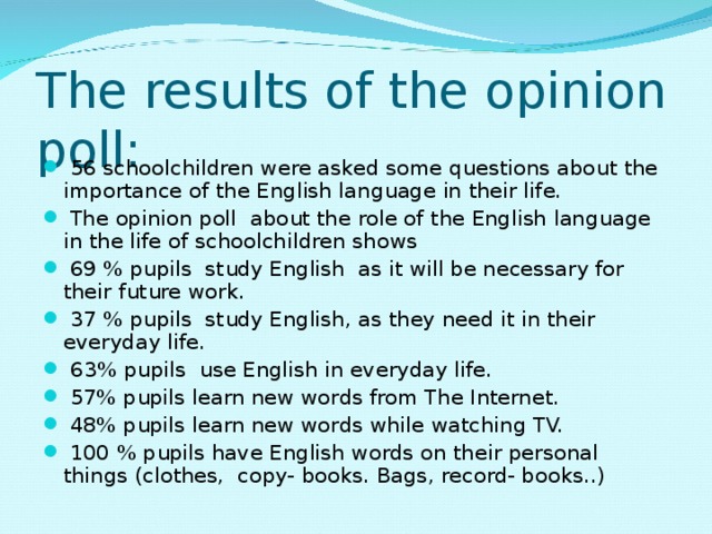 The results of the opinion poll:  56 schoolchildren were asked some questions about the importance of the English language in their life.  The opinion poll about the role of the English language in the life of schoolchildren shows  69 % pupils study English as it will be necessary for their future work.  37 % pupils study English, as they need it in their everyday life.  63% pupils use English in everyday life.  57% pupils learn new words from The Internet.  48% pupils learn new words while watching TV.  100 % pupils have English words on their personal things (clothes, copy- books. Bags, record- books..)  