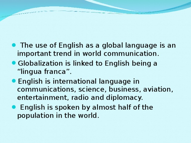  The use of English as a global language is an important trend in world communication. Globalization is linked to English being a “lingua franca”. English is international language in communications, science, business, aviation, entertainment, radio and diplomacy.  English is spoken by almost half of the population in the world. 