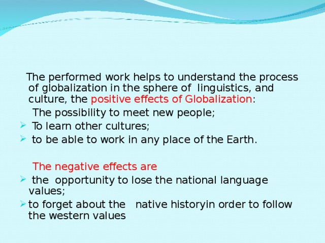  The performed work helps to understand the process of globalization in the sphere of linguistics, and culture, the positive effects of Globalization :  The possibility to meet new people;  To learn other cultures;  to be able to work in any place of the Earth.  The negative effects are  the opportunity to lose the national language values; to forget about the native historyin order to follow the western values 