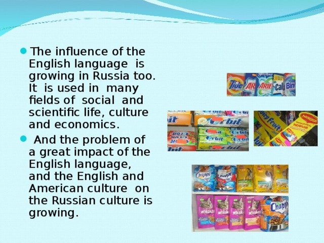 The influence of the English language is growing in Russia too. It is used in many fields of social and scientific life, culture and economics.  And the problem of a great impact of the English language, and the English and American culture on the Russian culture is growing.  