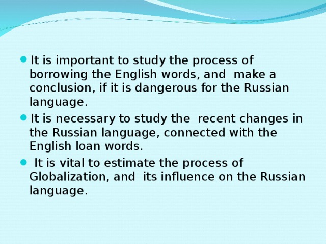 It is important to study the process of borrowing the English words, and make a conclusion, if it is dangerous for the Russian language. It is necessary to study the recent changes in the Russian language, connected with the English loan words.  It is vital to estimate the process of Globalization, and its influence on the Russian language.   