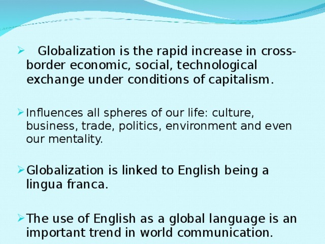  Globalization is the rapid increase in cross-border economic, social, technological exchange under conditions of capitalism . Influences all spheres of our life: culture, business, trade, politics, environment and even our mentality. Globalization is linked to English being a lingua franca. The use of English as a global language is an important trend in world communication. 