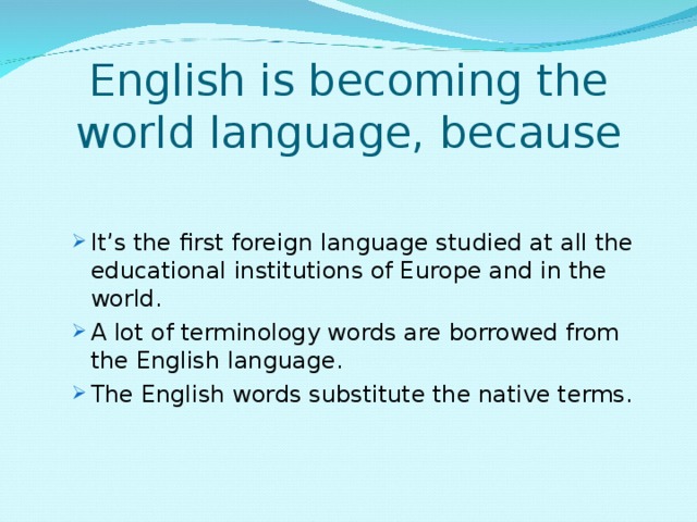 English is becoming the world language, because   It’s the first foreign language studied at all the educational institutions of Europe and in the world. A lot of terminology words are borrowed from the English language. The English words substitute the native terms. It’s the first foreign language studied at all the educational institutions of Europe and in the world. A lot of terminology words are borrowed from the English language. The English words substitute the native terms. 