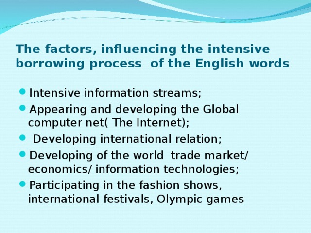 The factors, influencing the intensive borrowing process of the English words Intensive information streams; Appearing and developing the Global computer net( The Internet);  Developing international relation; Developing of the world trade market/ economics/ information technologies; Participating in the fashion shows, international festivals, Olympic games 