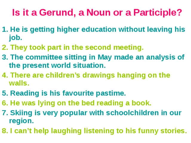 Is it a Gerund, a Noun or a Participle?   1. He is getting higher education without leaving his job. 2. They took part in the second meeting. 3. The committee sitting in May made an analysis of the present world situation. 4. There are children’s drawings hanging on the walls. 5. Reading is his favourite pastime. 6. He was lying on the bed reading a book. 7. Skiing is very popular with schoolchildren in our region. 8. I can’t help laughing listening to his funny stories. 