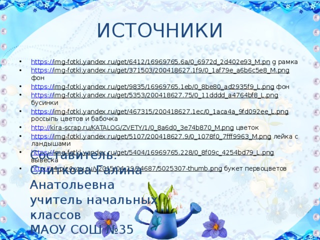 ИСТОЧНИКИ https:// img-fotki.yandex.ru/get/6412/16969765.6a/0_6972d_2d402e93_M.pn g рамка https:// img-fotki.yandex.ru/get/371503/200418627.1f9/0_1af79e_a6b6c5e8_M.png фон https:// img-fotki.yandex.ru/get/9835/16969765.1eb/0_8be80_ad2935f9_L.png фон https:// img-fotki.yandex.ru/get/5353/200418627.75/0_11dddd_a4764bf8_L.png бусинки https:// img-fotki.yandex.ru/get/467315/200418627.1ec/0_1aca4a_9fd092ee_L.png россыпь цветов и бабочка http:// kira-scrap.ru/KATALOG/ZVETY/1/0_8a6d0_3e74b870_M.png цветок https:// img-fotki.yandex.ru/get/5107/200418627.9/0_1078f0_7fff9963_M.png лейка с ландышами https:// img-fotki.yandex.ru/get/5404/16969765.228/0_8f09c_4254bd79_L.png вывеска http:// s4.pic4you.ru/y2015/04-29/24687/5025307-thumb.png букет первоцветов Составитель: Слиткова Галина Анатольевна учитель начальных классов МАОУ СОШ №35 города Томска 