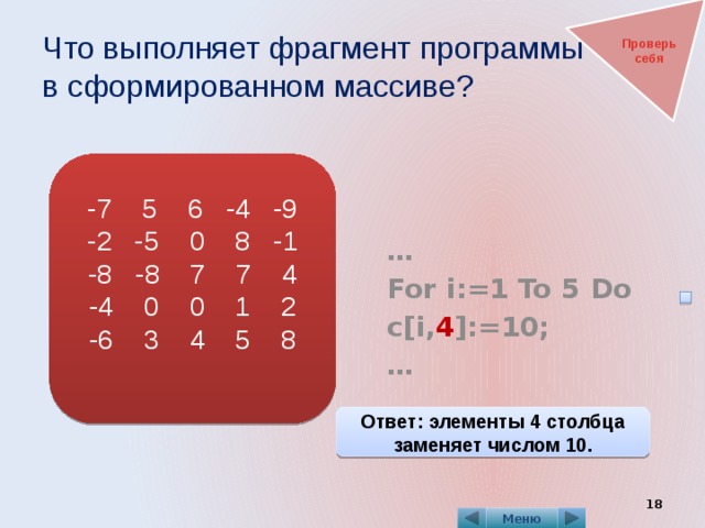 Что выполняет фрагмент программы  в сформированном массиве? Проверь себя   … For i:=1 To 5 Do c[i, 4 ]:=10; … -7 5 6 -4 -9 -2 -5 0 8 -1 -8 -8 7 7 4 -4 0 0 1 2 -6 3 4 5 8 Ответ: элементы 4 столбца заменяет числом 10.  Меню 