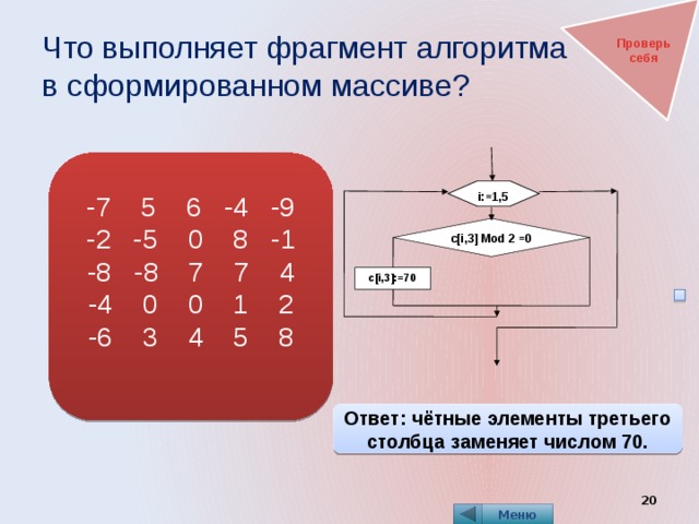 Что выполняет фрагмент алгоритма  в сформированном массиве? Проверь себя -7 5 6 -4 -9 -2 -5 0 8 -1 -8 -8 7 7 4 -4 0 0 1 2 -6 3 4 5 8 i:=1,5 с[i,3] Mod 2 =0 c[i,3]:=70 Ответ: чётные элементы третьего столбца заменяет числом 70.  Меню 