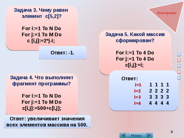 Задача 3. Чему равен элемент c[5,2]?  For i:=1 To N Do For j:=1 To M Do c [i,j]:=2*j-i;  Повторение Задача 5. Какой массив сформирован?  For i:=1 To 4 Do For j:=1 To 4 Do  c[i,j]:=i;  Ответ: -1.  Ответ:  i=1 1 1 1 1  i=2  2 2 2 2  i=3 3 3 3 3  i=4  4 4 4 4  Задача 4. Что выполняет фрагмент программы?  For i:=1 To N Do For j:=1 To M Do c[i,j]:=500+c[i,j];   Ответ: увеличивает значения всех элементов массива на 500.  Меню 