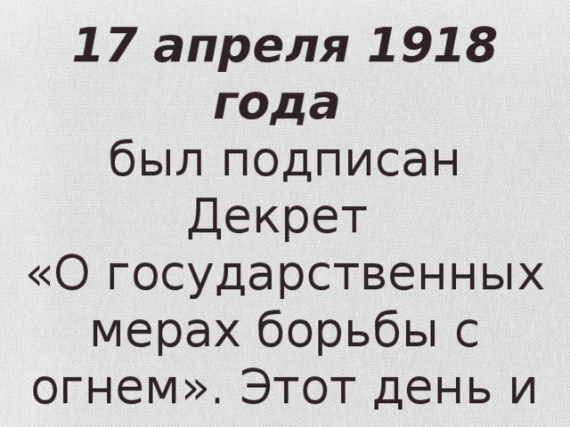17 апреля 1918 года был подписан Декрет «О государственных мерах борьбы с огнем». Этот день и стал днем образования пожар­ной охраны. 