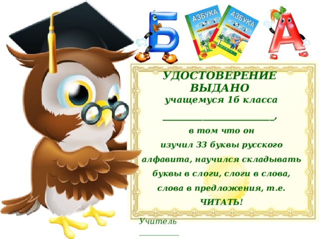УДОСТОВЕРЕНИЕ ВЫДАНО учащемуся 1б класса _________________________, в том что он изучил 33 буквы русского алфавита, научился складывать буквы в слоги, слоги в слова, слова в предложения, т.е. ЧИТАТЬ!  Учитель __________   2018 год 