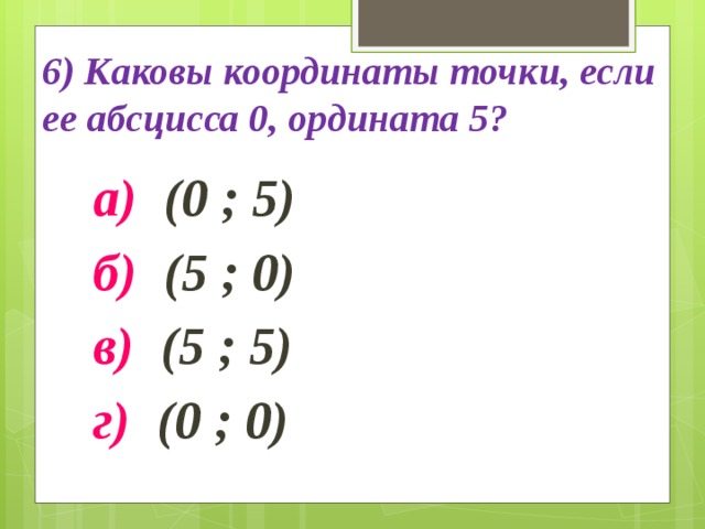 6) Каковы координаты точки, если ее абсцисса 0, ордината 5? а) (0 ; 5) б) (5 ; 0) в) (5 ; 5) г) (0 ; 0) 
