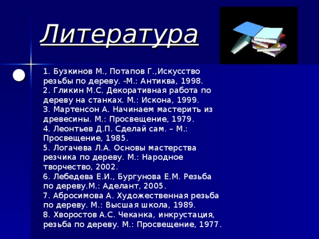 Литература 1. Бузкинов М., Потапов Г.,Искусство резьбы по дереву. -М.: Антиква, 1998. 2. Гликин М.С. Декоративная работа по дереву на станках. М.: Искона, 1999. 3. Мартенсон А. Начинаем мастерить из древесины. М.: Просвещение, 1979. 4. Леонтьев Д.П. Сделай сам. – М.: Просвещение, 1985. 5. Логачева Л.А. Основы мастерства резчика по дереву. М.: Народное творчество, 2002. 6. Лебедева Е.И., Бургунова Е.М. Резьба по дереву.М.: Аделант, 2005. 7. Абросимова А. Художественная резьба по дереву. М.: Высшая школа, 1989. 8. Хворостов А.С. Чеканка, инкрустация, резьба по дереву. М.: Просвещение, 1977.       ● 