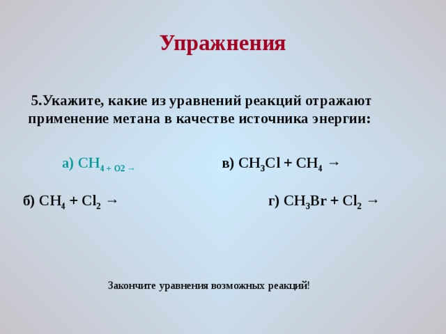  Упражнения   5.Укажите, какие из уравнений реакций отражают применение метана в качестве источника энергии:    а) CH 4 + O 2 → в) CH 3 C l + CH 4 →  б) CH 4 + Cl 2  → г) CH 3 Br + Cl 2 → Закончите уравнения возможных реакций! 