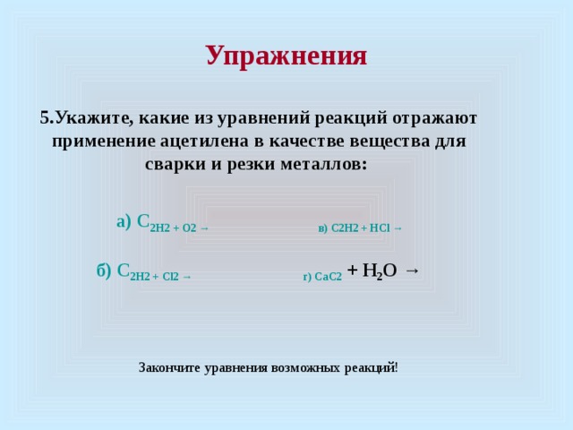  Упражнения   5.Укажите, какие из уравнений реакций отражают применение ацетилена в качестве вещества для сварки и резки металлов:    а) C 2 H 2 + O 2 → в) C 2 H 2 + H C l →  б) C 2 H 2 + Cl 2  →                                        г) C aC 2 + H 2 O → Закончите уравнения возможных реакций! 