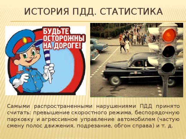 История пдд. Статистика Самыми распространенными нарушениями ПДД принято считать: превышение скоростного режима, беспорядочную парковку и агрессивное управление автомобилем (частую смену полос движения, подрезание, обгон справа) и т. д. 