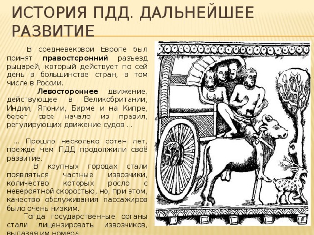 История пдд. Дальнейшее развитие  В средневековой Европе был принят правосторонний разъезд рыцарей, который действует по сей день в большинстве стран, в том числе в России.  Левостороннее движение, действующее в Великобритании, Индии, Японии, Бирме и на Кипре, берет свое начало из правил, регулирующих движение судов … … Прошло несколько сотен лет, прежде чем ПДД продолжили своё развитие.  В крупных городах стали появляться частные извозчики, количество которых росло с невероятной скоростью, но, при этом, качество обслуживания пассажиров было очень низким.  Тогда государственные органы стали лицензировать извозчиков, выдавая им номера. 