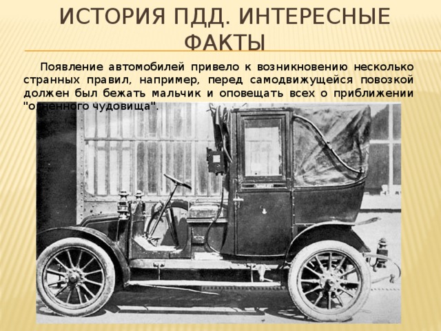 История пдд. Интересные факты  Появление автомобилей привело к возникновению несколько странных правил, например, перед самодвижущейся повозкой должен был бежать мальчик и оповещать всех о приближении 