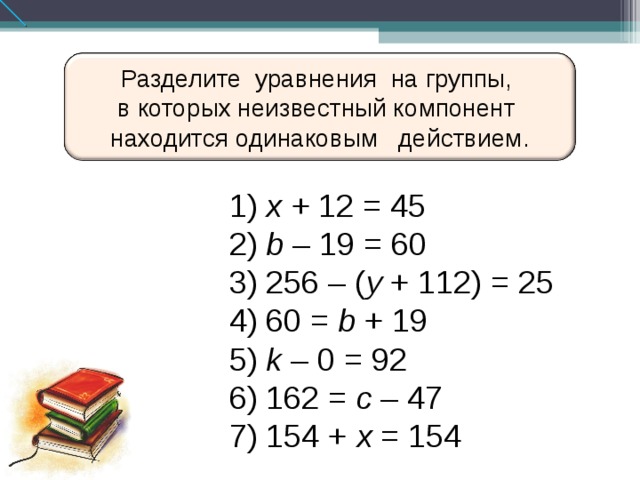 Разделите уравнения на  группы, в которых неизвестный компонент находится одинаковым действием.  x + 12 = 45  b – 19 = 60  256 – ( y + 112) = 25  60 = b + 19  k – 0 = 92  162 = c – 47  154 + x = 154 