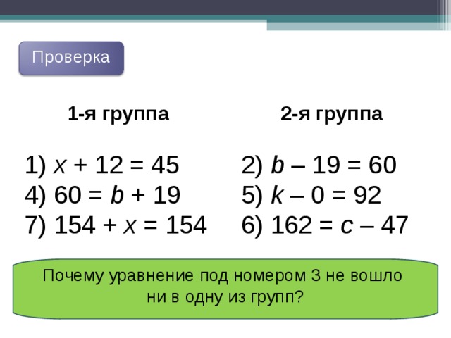 Проверка 1 -я  группа  2-я группа 2) b – 19 = 60 5) k – 0 = 92 6) 162 = c – 47  x  + 12 = 45 4) 60 = b + 19 7) 1 54 + x = 154 Почему уравнение под номером 3 не вошло ни в одну из групп? 
