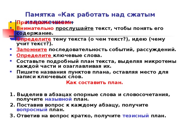 Памятка «Как работать над сжатым изложением» При первом чтении : Внимательно прослушайте текст, чтобы понять его содержание. Определите тему текста (о чем текст?), идею (чему учит текст?). Запомните последовательность событий, рассуждений. Определите ключевые слова. Составьте подробный план текста, выделяя микротемы каждой части и озаглавливая их. Пишите названия пунктов плана, оставляя место для записи ключевых слов. Как составить план.  1. Выделив в абзацах опорные слова и словосочетания, получите назывной план. 2. Поставив вопрос к каждому абзацу, получите вопросный план. 3. Ответив на вопрос кратко, получите тезисный план.