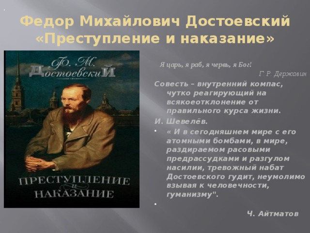 . Федор Михайлович Достоевский  «Преступление и наказание»   Я царь, я раб, я червь, я Бог! Г. Р. Державин Совесть – внутренний компас, чутко реагирующий на всякоеотклонение от правильного курса жизни. И. Шевелёв. « И в сегодняшнем мире с его атомными бомбами, в мире, раздираемом расовыми предрассудками и разгулом насилии, тревожный набат Достоевского гудит, неумолимо взывая к человечности, гуманизму
