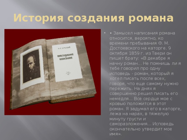 История создания романа • Замысел написания романа относится, вероятно, ко времени пребывания Ф. М. Достоевского на каторге. 9 октября 1859 г. из Твери он пишет брату: «В декабре я начну роман... Не помнишь ли я тебе говорил про одну исповедь - роман, который я хотел писать после всех, говоря, что еще самому нужно пережить. На днях я совершенно решил писать его немедля... Все сердце мое с кровью положится в этот роман. Я задумал его в каторге, лежа на нарах, в тяжелую минуту грусти и саморазложения... Исповедь окончательно утвердит мое имя».