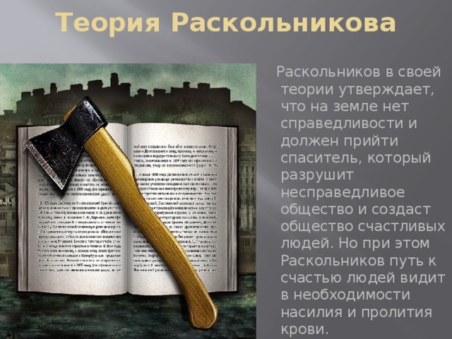 Теория Раскольникова  Раскольников в своей теории утверждает, что на земле нет справедливости и должен прийти спаситель, который разрушит несправедливое общество и создаст общество счастливых людей. Но при этом Раскольников путь к счастью людей видит в необходимости насилия и пролития крови.