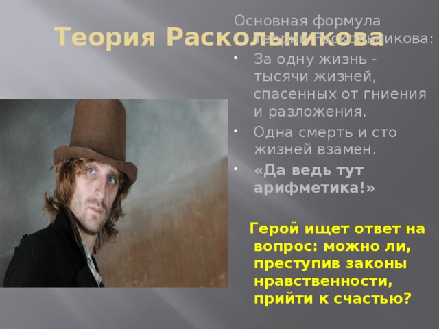 Теория Раскольникова Основная формула теории Раскольникова: За одну жизнь - тысячи жизней, спасенных от гниения и разложения. Одна смерть и сто жизней взамен. «Да ведь тут арифметика!»     Герой ищет ответ на вопрос: можно ли, преступив законы нравственности, прийти к счастью?