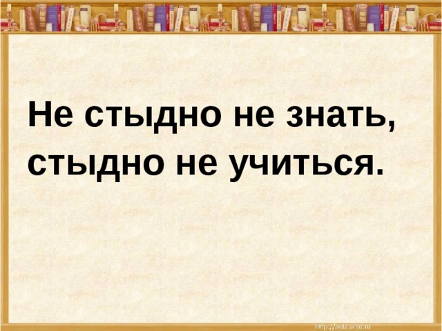 Не стыдно не знать, стыдно не учиться.