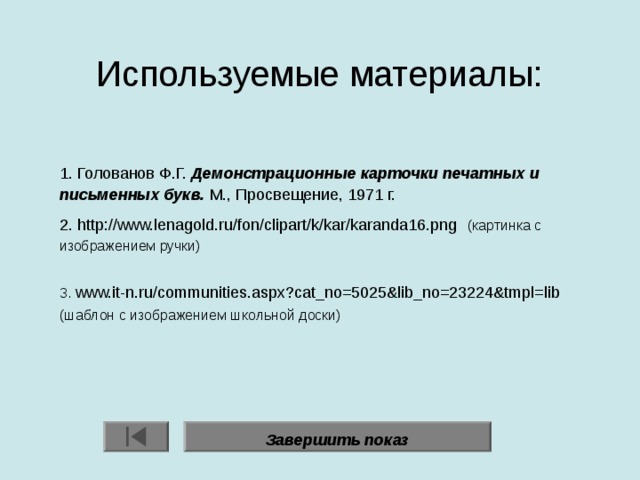 Используемые материалы:    1. Голованов Ф.Г. Демонстрационные карточки печатных и письменных букв. М., Просвещение, 1971 г. 2. http://www.lenagold.ru/fon/clipart/k/kar/karanda16.png   (картинка с изображением ручки) 3. www.it-n.ru/communities.aspx?cat_no=5025&lib_no=23224&tmpl=lib  (шаблон с изображением школьной доски) Завершить показ 