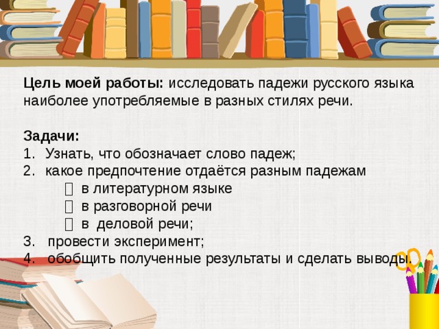 Цель моей работы: исследовать падежи русского языка наиболее употребляемые в разных стилях речи. Задачи:  Узнать, что обозначает слово падеж; какое предпочтение отдаётся разным падежам    в литературном языке    в разговорной речи    в деловой речи; 3. провести эксперимент; 4. обобщить полученные результаты и сделать выводы.