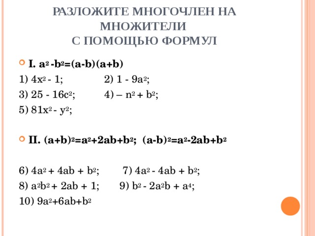 РАЗЛОЖИТЕ МНОГОЧЛЕН НА МНОЖИТЕЛИ  С ПОМОЩЬЮ ФОРМУЛ I . a 2 - b 2 =( a - b )( a + b ) 1) 4x 2  -  1;  2) 1  -  9a 2 ; 3) 25  -  16c 2 ; 4 ) –  n 2  +  b 2 ; 5 ) 81x 2  -  y 2 ;   II. (a+b) 2 =a 2 +2ab+b 2 ; (a-b) 2 =a 2 -2ab+b 2  6 ) 4a 2  +  4ab  +  b 2 ;  7) 4a 2  -  4ab  +  b 2 ; 8) a 2 b 2  +  2ab  +  1;  9) b 2  -  2a 2 b  +  a 4 ; 10) 9a 2 +6ab+b 2