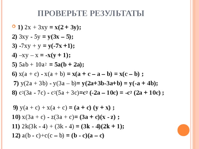 ПРОВЕРЬТЕ РЕЗУЛЬТАТЫ 1) 2 x + 3 xy  = x(2 + 3y) ; 2) 3 xy - 5 y = y(3x – 5) ; 3) -7 xy + y = y(-7x +1) ; 4) – xy – x = -x(y + 1) ; 5) 5ab  +  10a 2  = 5a(b + 2a); 6) x(a  +  c)  -  x(a  +  b) = x(a + c – a – b) = x(c – b) ;  7) y(2a  +  3b)  -  y(3a  –  b) = y(2a+3b-3a+b) = y(-a  +  4b); 8) c 2 (3a  -  7c)  -  c 2 (5a  +  3c) =c 2 (-2a – 10c) = -c 2 (2a + 10c)  ;   9) y(a  +  c)  +  x(a  +  c) = (a  +  c)  (y +  x) ; 10) x(3a  +  c) - z(3a  +  c) = (3a  +  c)(x - z) ; 11) 2k(3k  -  4)  +  (3k  -  4) = (3k  -  4)(2k  + 1); 12) a(b  -  c)+c(c  –  b) = (b  -  c)(a – c)