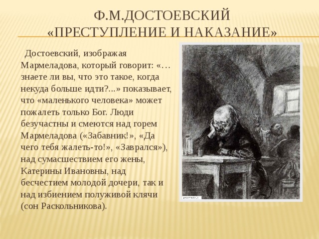 Ф.М.Достоевский  «Преступление и наказание»  Достоевский, изображая Мармеладова, который говорит: «…знаете ли вы, что это такое, когда некуда больше идти?...» показывает, что «маленького человека» может пожалеть только Бог. Люди безучастны и смеются над горем Мармеладова («Забавник!», «Да чего тебя жалеть-то!», «Заврался»), над сумасшествием его жены, Катерины Ивановны, над бесчестием молодой дочери, так и над избиением полуживой клячи (сон Раскольникова). 