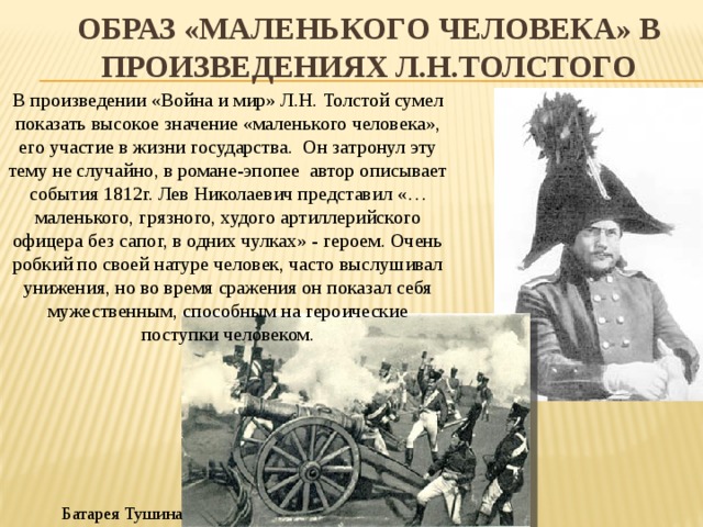 ОБРАЗ «МАЛЕНЬКОГО ЧЕЛОВЕКА» В ПРОИЗВЕДЕНИЯХ Л.Н.ТОЛСТОГО В произведении «Война и мир» Л.Н. Толстой сумел показать высокое значение «маленького человека», его участие в жизни государства. Он затронул эту тему не случайно, в романе-эпопее автор описывает события 1812г. Лев Николаевич представил «…маленького, грязного, худого артиллерийского офицера без сапог, в одних чулках» - героем. Очень робкий по своей натуре человек, часто выслушивал унижения, но во время сражения он показал себя мужественным, способным на героические поступки человеком. Батарея Тушина 