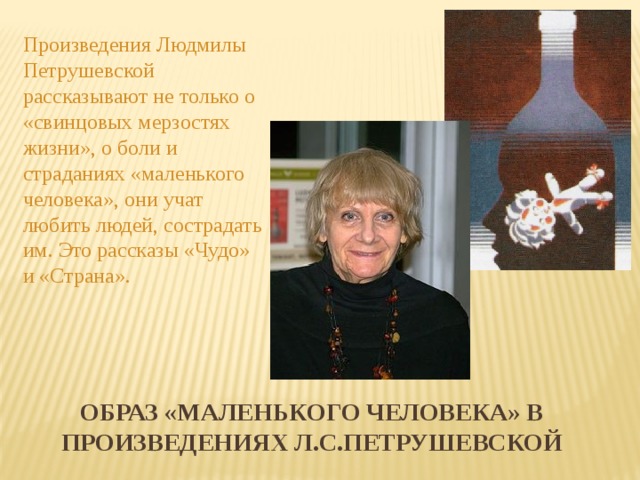 Произведения Людмилы Петрушевской рассказывают не только о «свинцовых мерзостях жизни», о боли и страданиях «маленького человека», они учат любить людей, сострадать им. Это рассказы «Чудо» и «Страна». ОБРАЗ «МАЛЕНЬКОГО ЧЕЛОВЕКА» В Произведениях Л.С.ПЕТРУШЕВСКОЙ 